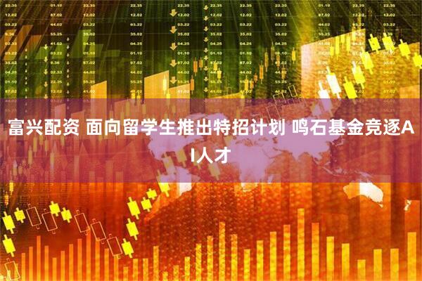 富兴配资 面向留学生推出特招计划 鸣石基金竞逐AI人才