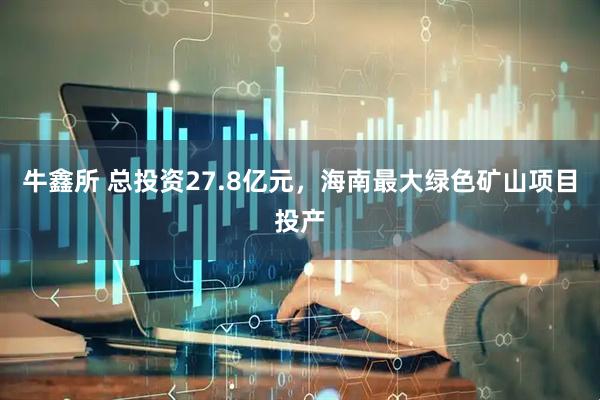 牛鑫所 总投资27.8亿元，海南最大绿色矿山项目投产