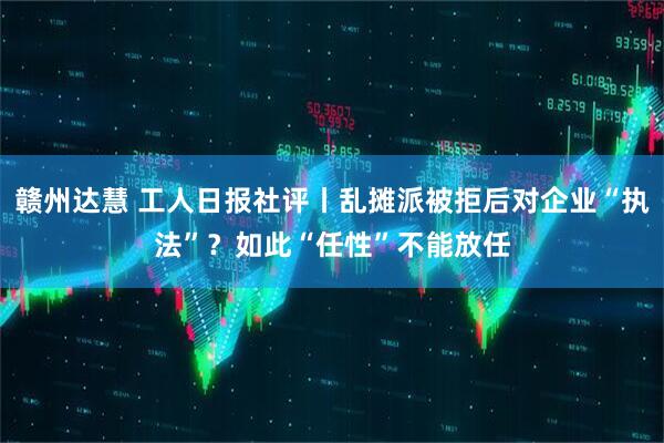 赣州达慧 工人日报社评丨乱摊派被拒后对企业“执法”？如此“任性”不能放任