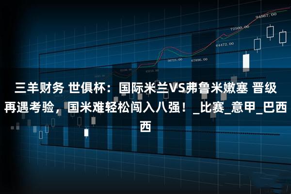 三羊财务 世俱杯：国际米兰VS弗鲁米嫩塞 晋级再遇考验，国米难轻松闯入八强！_比赛_意甲_巴西