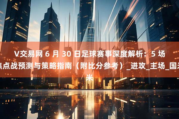 V交易网 6 月 30 日足球赛事深度解析：5 场焦点战预测与策略指南（附比分参考）_进攻_主场_国米