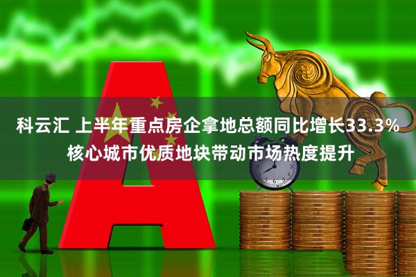 科云汇 上半年重点房企拿地总额同比增长33.3% 核心城市优质地块带动市场热度提升