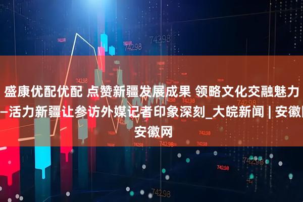 盛康优配优配 点赞新疆发展成果 领略文化交融魅力——活力新疆让参访外媒记者印象深刻_大皖新闻 | 安徽网