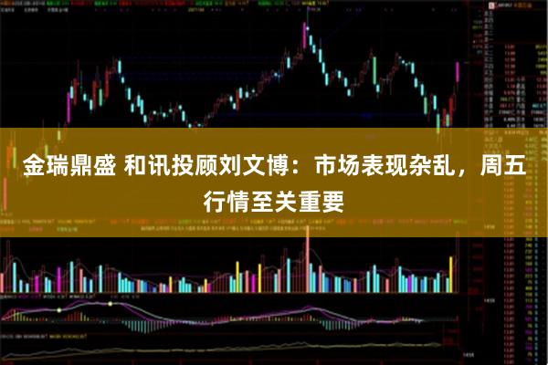 金瑞鼎盛 和讯投顾刘文博：市场表现杂乱，周五行情至关重要