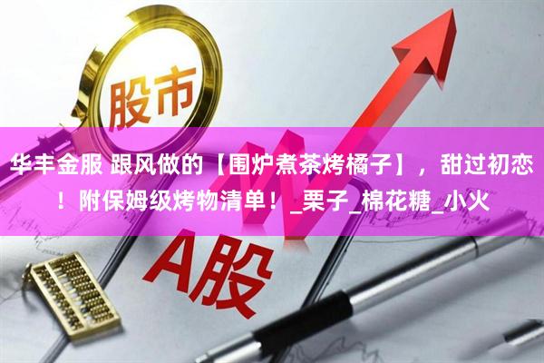 华丰金服 跟风做的【围炉煮茶烤橘子】，甜过初恋！附保姆级烤物清单！_栗子_棉花糖_小火