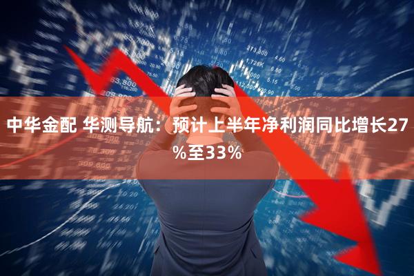 中华金配 华测导航：预计上半年净利润同比增长27%至33%
