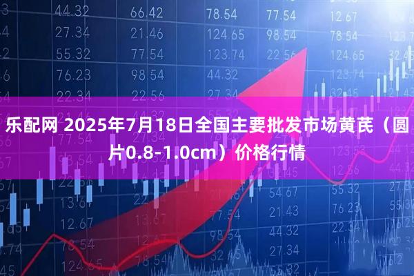乐配网 2025年7月18日全国主要批发市场黄芪（圆片0.8-1.0cm）价格行情