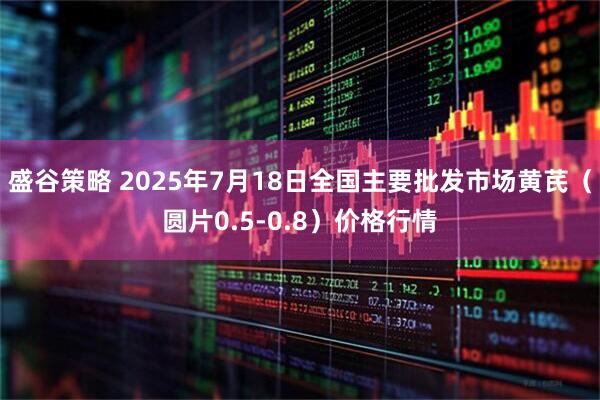 盛谷策略 2025年7月18日全国主要批发市场黄芪（圆片0.5-0.8）价格行情