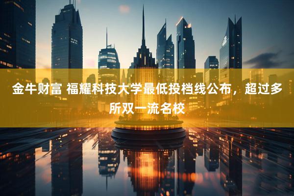 金牛财富 福耀科技大学最低投档线公布，超过多所双一流名校