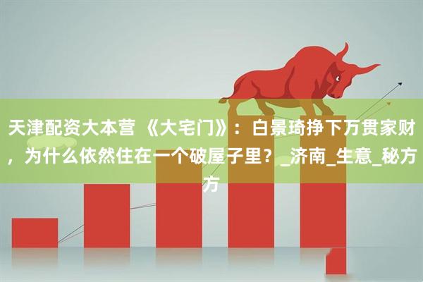 天津配资大本营 《大宅门》：白景琦挣下万贯家财，为什么依然住在一个破屋子里？_济南_生意_秘方