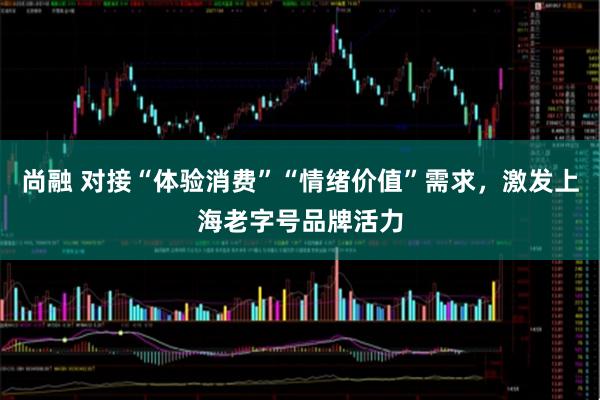 尚融 对接“体验消费”“情绪价值”需求，激发上海老字号品牌活力