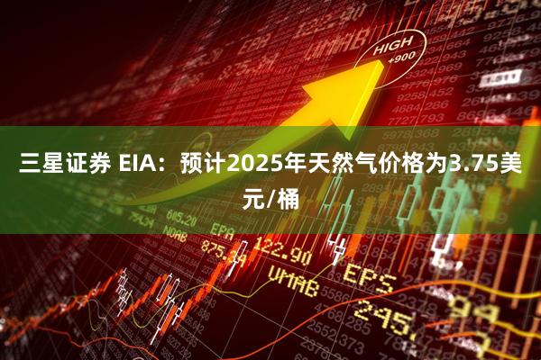 三星证券 EIA：预计2025年天然气价格为3.75美元/桶
