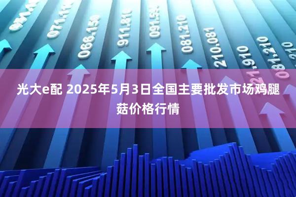 光大e配 2025年5月3日全国主要批发市场鸡腿菇价格行情