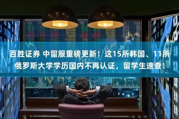 百胜证券 中留服重磅更新！这15所韩国、11所俄罗斯大学学历国内不再认证，留学生速查！