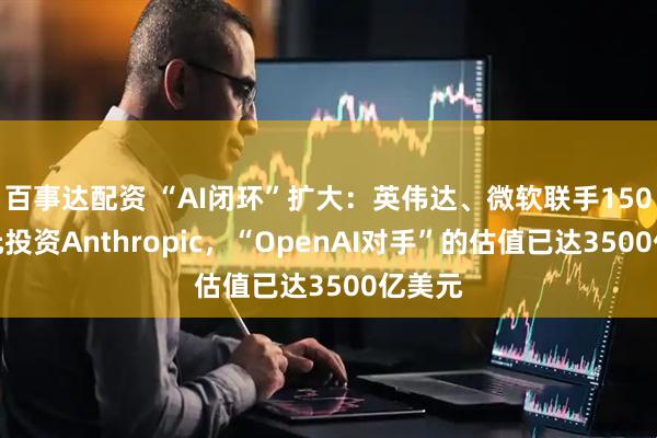 百事达配资 “AI闭环”扩大：英伟达、微软联手150亿美元投资Anthropic，“OpenAI对手”的估值已达3500亿美元