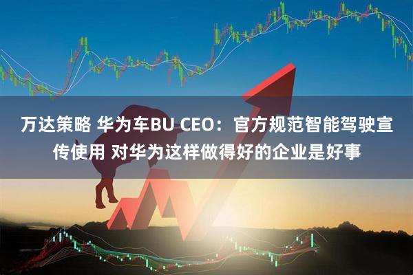 万达策略 华为车BU CEO：官方规范智能驾驶宣传使用 对华为这样做得好的企业是好事