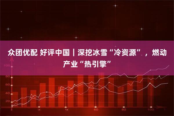 众团优配 好评中国｜深挖冰雪“冷资源” ，燃动产业“热引擎”