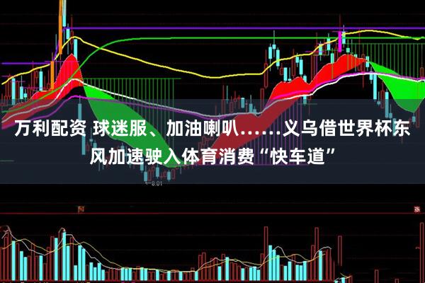 万利配资 球迷服、加油喇叭……义乌借世界杯东风加速驶入体育消费“快车道”