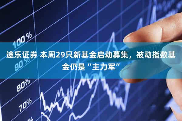 途乐证券 本周29只新基金启动募集，被动指数基金仍是“主力军”